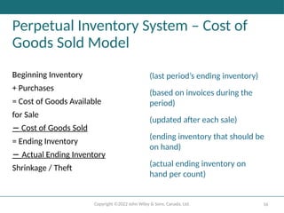 Copyright ©2022 John Wiley & Sons, Canada, Ltd. 16
Perpetual Inventory System – Cost of
Goods Sold Model
Beginning Inventory
+ Purchases
= Cost of Goods Available
for Sale
− Cost of Goods Sold
= Ending Inventory
− Actual Ending Inventory
Shrinkage / Theft
(last period’s ending inventory)
(based on invoices during the
period)
(updated after each sale)
(ending inventory that should be
on hand)
(actual ending inventory on
hand per count)
 
