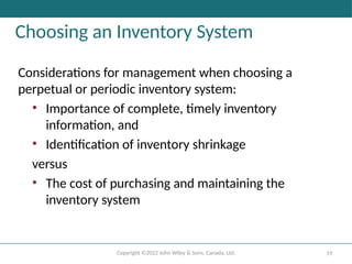 Copyright ©2022 John Wiley & Sons, Canada, Ltd. 19
Choosing an Inventory System
Considerations for management when choosing a
perpetual or periodic inventory system:
• Importance of complete, timely inventory
information, and
• Identification of inventory shrinkage
versus
• The cost of purchasing and maintaining the
inventory system
 