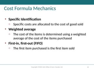 Copyright ©2022 John Wiley & Sons, Canada, Ltd. 22
Cost Formula Mechanics
• Specific Identification
o Specific costs are allocated to the cost of good sold
• Weighted average
o The cost of the items is determined using a weighted
average of the cost of the items purchased
• First-in, first-out (FIFO)
o The first item purchased is the first item sold
 