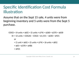 Copyright ©2022 John Wiley & Sons, Canada, Ltd. 24
Specific Identification Cost Formula
Illustration
Assume that on the Sept 15 sale, 4 units were from
beginning inventory and 5 units were from the Sept 5
purchase.
COGS = (4 units × $65) + (5 units × $74) = $260 + $370 = $630
EI = 12 units = COGAS − COGS = $1,551 − $630 = $921
or
= (1 unit × $65) + (5 units × $74) + (6 units × $81)
= $65 + $370 + $486
= $921
 
