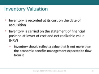 Copyright ©2022 John Wiley & Sons, Canada, Ltd. 29
Inventory Valuation
• Inventory is recorded at its cost on the date of
acquisition
• Inventory is carried on the statement of financial
position at lower of cost and net realizable value
(NRV)
o Inventory should reflect a value that is not more than
the economic benefits management expected to flow
from it
 
