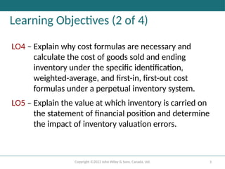 Copyright ©2022 John Wiley & Sons, Canada, Ltd. 3
Learning Objectives (2 of 4)
LO4 – Explain why cost formulas are necessary and
calculate the cost of goods sold and ending
inventory under the specific identification,
weighted-average, and first-in, first-out cost
formulas under a perpetual inventory system.
LO5 – Explain the value at which inventory is carried on
the statement of financial position and determine
the impact of inventory valuation errors.
 