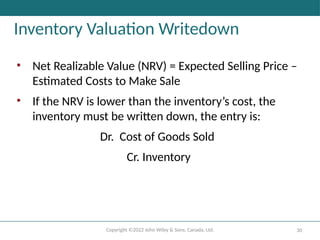 Copyright ©2022 John Wiley & Sons, Canada, Ltd. 30
Inventory Valuation Writedown
• Net Realizable Value (NRV) = Expected Selling Price –
Estimated Costs to Make Sale
• If the NRV is lower than the inventory’s cost, the
inventory must be written down, the entry is:
Dr. Cost of Goods Sold
Cr. Inventory
 