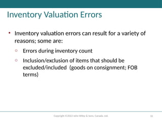 Copyright ©2022 John Wiley & Sons, Canada, Ltd. 32
Inventory Valuation Errors
• Inventory valuation errors can result for a variety of
reasons; some are:
o Errors during inventory count
o Inclusion/exclusion of items that should be
excluded/included (goods on consignment; FOB
terms)
 