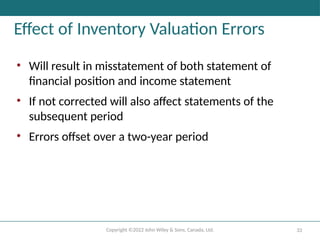 Copyright ©2022 John Wiley & Sons, Canada, Ltd. 33
Effect of Inventory Valuation Errors
• Will result in misstatement of both statement of
financial position and income statement
• If not corrected will also affect statements of the
subsequent period
• Errors offset over a two-year period
 