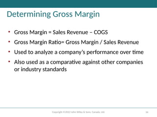 Copyright ©2022 John Wiley & Sons, Canada, Ltd. 34
Determining Gross Margin
• Gross Margin = Sales Revenue – COGS
• Gross Margin Ratio= Gross Margin / Sales Revenue
• Used to analyze a company’s performance over time
• Also used as a comparative against other companies
or industry standards
 