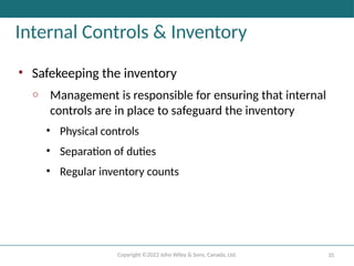 Copyright ©2022 John Wiley & Sons, Canada, Ltd. 35
Internal Controls & Inventory
• Safekeeping the inventory
o Management is responsible for ensuring that internal
controls are in place to safeguard the inventory
• Physical controls
• Separation of duties
• Regular inventory counts
 