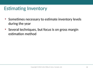 Copyright ©2022 John Wiley & Sons, Canada, Ltd. 38
Estimating Inventory
• Sometimes necessary to estimate inventory levels
during the year
• Several techniques, but focus is on gross margin
estimation method
 