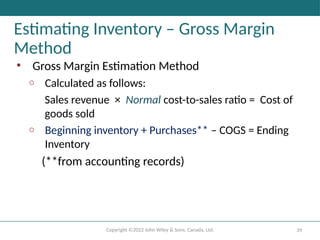 Copyright ©2022 John Wiley & Sons, Canada, Ltd. 39
Estimating Inventory – Gross Margin
Method
• Gross Margin Estimation Method
o Calculated as follows:
Sales revenue × Normal cost-to-sales ratio = Cost of
goods sold
o Beginning inventory + Purchases** – COGS = Ending
Inventory
(**from accounting records)
 