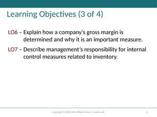 Copyright ©2022 John Wiley & Sons, Canada, Ltd. 4
Learning Objectives (3 of 4)
LO6 – Explain how a company’s gross margin is
determined and why it is an important measure.
LO7 – Describe management’s responsibility for internal
control measures related to inventory.
 