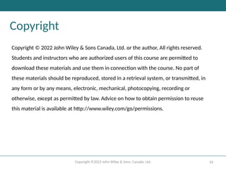 Copyright ©2022 John Wiley & Sons, Canada, Ltd. 42
Copyright
Copyright © 2022 John Wiley & Sons Canada, Ltd. or the author, All rights reserved.
Students and instructors who are authorized users of this course are permitted to
download these materials and use them in connection with the course. No part of
these materials should be reproduced, stored in a retrieval system, or transmitted, in
any form or by any means, electronic, mechanical, photocopying, recording or
otherwise, except as permitted by law. Advice on how to obtain permission to reuse
this material is available at http://www.wiley.com/go/permissions.
 