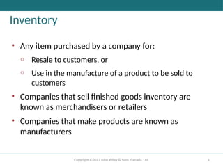 Copyright ©2022 John Wiley & Sons, Canada, Ltd. 6
Inventory
• Any item purchased by a company for:
o Resale to customers, or
o Use in the manufacture of a product to be sold to
customers
• Companies that sell finished goods inventory are
known as merchandisers or retailers
• Companies that make products are known as
manufacturers
 