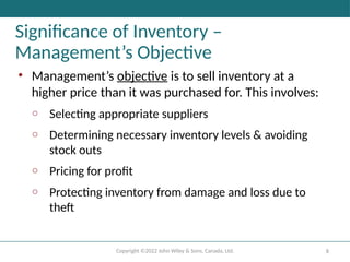 Copyright ©2022 John Wiley & Sons, Canada, Ltd. 8
Significance of Inventory –
Management’s Objective
• Management’s objective is to sell inventory at a
higher price than it was purchased for. This involves:
o Selecting appropriate suppliers
o Determining necessary inventory levels & avoiding
stock outs
o Pricing for profit
o Protecting inventory from damage and loss due to
theft
 