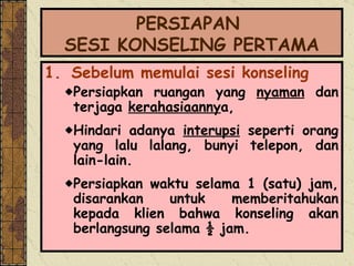 PERSIAPAN  SESI KONSELING PERTAMA 1.   Sebelum memulai sesi konseling Persiapkan ruangan yang  nyaman  dan terjaga  kerahasiaanny a,  Hindari adanya  interupsi  seperti orang yang lalu lalang, bunyi telepon, dan lain-lain. Persiapkan waktu selama 1 (satu) jam, disarankan untuk memberitahukan kepada klien bahwa konseling akan berlangsung selama ½ jam.  