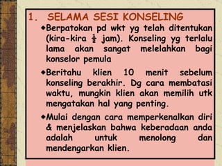 1.    SELAMA SESI KONSELING Berpatokan pd wkt yg telah ditentukan (kira-kira ½ jam). Konseling yg terlalu lama akan sangat melelahkan bagi konselor pemula Beritahu klien 10 menit sebelum konseling berakhir. Dg cara membatasi waktu, mungkin klien akan memilih utk mengatakan hal yang penting. Mulai dengan cara memperkenalkan diri & menjelaskan bahwa keberadaan anda adalah untuk menolong dan mendengarkan klien. 