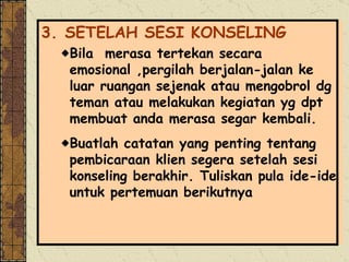 3. SETELAH SESI KONSELING Bila  merasa tertekan secara emosional ,pergilah berjalan-jalan ke luar ruangan sejenak atau mengobrol dg teman atau melakukan kegiatan yg dpt membuat anda merasa segar kembali. Buatlah catatan yang penting tentang pembicaraan klien segera setelah sesi konseling berakhir. Tuliskan pula ide-ide untuk pertemuan berikutnya 