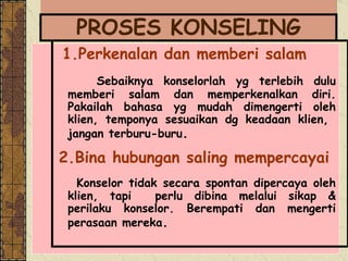 PROSES KONSELING 1. Perkenalan dan memberi salam Sebaiknya konselorlah yg terlebih dulu memberi salam dan memperkenalkan diri. Pakailah bahasa yg mudah dimengerti oleh klien, temponya sesuaikan dg keadaan klien,  jangan terburu-buru . 2.Bina hubungan saling mempercayai Konselor tidak secara spontan dipercaya oleh klien, tapi  perlu dibina melalui sikap & perilaku konselor. Berempati dan mengerti perasaan mereka .   