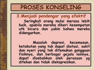 PROSES KONSELING 3.Menjadi pendengar yang efektif Seringkali orang mulai merasa lebih baik, apabila mereka diberi kesempatan utk bicara dan yakin bahwa mereka didengarkan.  Masalah depresi, kecemasan, ketakutan yang tak dapat diatasi, sakit dan nyeri yang tak ditemukan gangguan fisiknya, dan berbagai gejala lainnya, dapat disebabkan oleh perasaan yg ditekan dan tidak diekspresikan.   