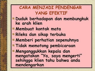 CARA MENJADI PENDENGAR  YANG EFEKTIF Duduk berhadapan dan membungkuk ke arah klien Membuat kontak mata Rileks dan sikap terbuka Memberi perhatian sepenuhnya Tidak memotong pembicaraan Menganggukkan kepala dan mengatakan “Ya, saya mengerti” sehingga klien tahu bahwa anda mendengarkan 