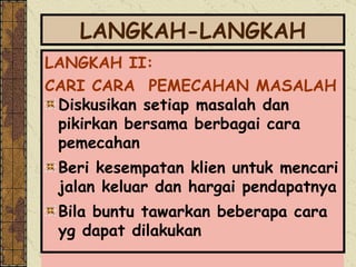 LANGKAH-LANGKAH LANGKAH II:  CARI CARA  PEMECAHAN MASALAH  Diskusikan setiap masalah dan pikirkan bersama berbagai cara pemecahan Beri kesempatan klien untuk mencari jalan keluar dan hargai pendapatnya Bila buntu tawarkan beberapa cara yg dapat dilakukan 