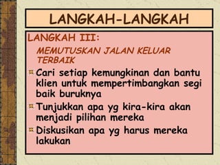 LANGKAH-LANGKAH LANGKAH III:  MEMUTUSKAN JALAN KELUAR TERBAIK Cari setiap kemungkinan dan bantu klien untuk mempertimbangkan segi baik buruknya Tunjukkan apa yg kira-kira akan menjadi pilihan mereka Diskusikan apa yg harus mereka lakukan 