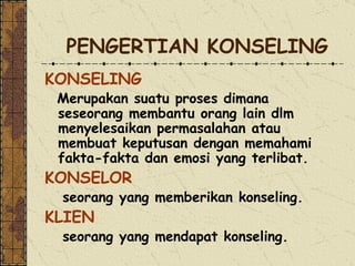 PENGERTIAN KONSELING KONSELING  Merupakan suatu proses dimana seseo rang  membantu orang lain dlm menyele s aikan permasalahan atau membuat keputusan dengan memahami fakta-fakta dan emosi yang terli b at. KONSELOR  seorang yang memberikan konseling. KLIEN  seorang yang mendapat konseling.   