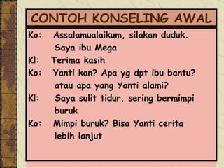 CONTOH KONSELING AWAL Ko:  Assalamualaikum, silakan duduk.  Saya ibu Mega  Kl:  Terima kasih Ko:  Yanti kan? Apa yg dpt ibu bantu? atau apa yang Yanti alami? Kl:  Saya sulit tidur, sering bermimpi  buruk Ko:  Mimpi buruk? Bisa Yanti cerita  lebih lanjut 