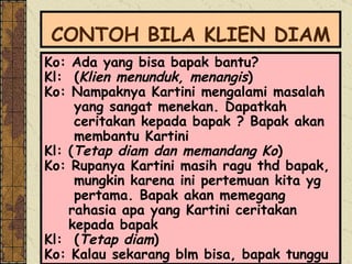 CONTOH BILA KLIEN DIAM Ko: Ada yang bisa bapak bantu? Kl:  ( Klien menunduk, menangis ) Ko: Nampaknya Kartini mengalami masalah  yang sangat menekan. Dapatkah ceritakan kepada bapak ? Bapak akan  membantu Kartini Kl: ( Tetap diam dan memandang Ko ) Ko: Rupanya Kartini masih ragu thd bapak,  mungkin karena ini pertemuan kita yg  pertama. Bapak akan memegang rahasia apa yang Kartini ceritakan kepada bapak Kl:  ( Tetap diam ) Ko: Kalau sekarang blm bisa, bapak tunggu  
