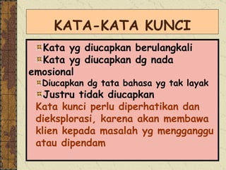 KATA-KATA KUNCI Kata yg diucapkan berulangkali Kata yg diucapkan dg nada emosional Diucapkan dg tata bahasa yg tak layak Justru tidak diucapkan Kata kunci perlu diperhatikan dan  dieksplorasi, karena akan membawa  klien kepada masalah yg mengganggu atau dipendam 