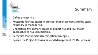Summary
1. Define project risk.
2. Recognize four key stages in project risk management and the steps
necessary to manage risk.
3. Understand five primary causes of project risk and four major
approaches to risk identification.
4. Recognize four primary risk mitigation strategies.
5. Explain the Project Risk Analysis and Management (PRAM) process.
 