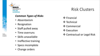 Risk Clusters
 Financial
 Technical
 Commercial
 Execution
 Contractual or Legal Risk
Common Types of Risks
• Absenteeism
• Resignation
• Staff pulled away
• Time overruns
• Skills unavailable
• Ineffective training
• Specs incomplete
• Change orders
 