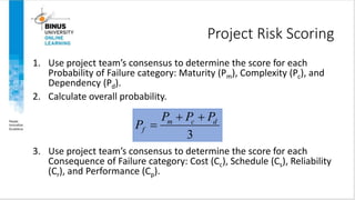 Project Risk Scoring
1. Use project team’s consensus to determine the score for each
Probability of Failure category: Maturity (Pm), Complexity (Pc), and
Dependency (Pd).
2. Calculate overall probability.
3. Use project team’s consensus to determine the score for each
Consequence of Failure category: Cost (Cc), Schedule (Cs), Reliability
(Cr), and Performance (Cp).
3
m c d
f
P P P
P
 

 
