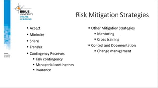 Risk Mitigation Strategies
 Accept
 Minimize
 Share
 Transfer
 Contingency Reserves
 Task contingency
 Managerial contingency
 Insurance
 Other Mitigation Strategies
 Mentoring
 Cross training
 Control and Documentation
 Change management
 