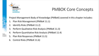 PMBOK Core Concepts
Project Management Body of Knowledge (PMBoK) covered in this chapter includes:
1. Plan Risk Management (PMBoK 11.1)
2. Identify Risks (PMBoK 11.2)
3. Perform Qualitative Risk Analysis (PMBoK 11.3)
4. Perform Quantitative Risk Analysis (PMBoK 11.4)
5. Plan Risk Responses (PMBoK 11.5)
6. Control Risks (PMBoK 11.6)
4
Copyright ©2016 Pearson Education, Ltd.
 