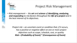 Project Risk Management
• Risk management – the art and science of identifying, analyzing,
and responding to risk factors throughout the life of a project and in
the best interest of its objectives.
Project risk – an uncertain event or condition that, if it occurs,
has a positive or negative effect on one or more project
objectives such as scope, schedule, cost, or quality.
Risk = (Probability of Event) * (Consequences of Event)
Copyright ©2016 Pearson Education, Ltd. 6
 