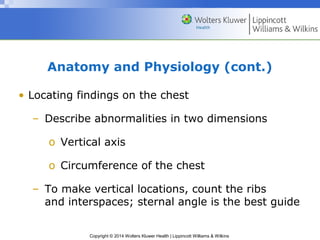 Anatomy and Physiology (cont.) 
• Locating findings on the chest 
– Describe abnormalities in two dimensions 
o Vertical axis 
o Circumference of the chest 
– To make vertical locations, count the ribs 
and interspaces; sternal angle is the best guide 
Copyright © 2014 Wolters Kluwer Health | Lippincott Williams & Wilkins 
 