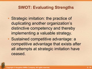 Copyright © Houghton Mifflin Company. All rights reserved. 8 - 10
SWOT: Evaluating Strengths
• Strategic imitation: the practice of
duplicating another organization’s
distinctive competency and thereby
implementing a valuable strategy.
• Sustained competitive advantage: a
competitive advantage that exists after
all attempts at strategic imitation have
ceased.
 