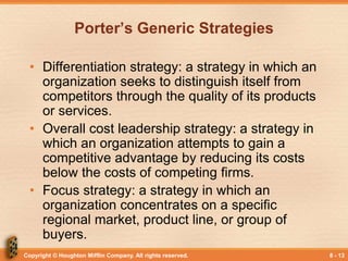Copyright © Houghton Mifflin Company. All rights reserved. 8 - 13
Porter’s Generic Strategies
• Differentiation strategy: a strategy in which an
organization seeks to distinguish itself from
competitors through the quality of its products
or services.
• Overall cost leadership strategy: a strategy in
which an organization attempts to gain a
competitive advantage by reducing its costs
below the costs of competing firms.
• Focus strategy: a strategy in which an
organization concentrates on a specific
regional market, product line, or group of
buyers.
 