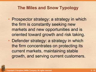 Copyright © Houghton Mifflin Company. All rights reserved. 8 - 15
The Miles and Snow Typology
• Prospector strategy: a strategy in which
the firm is constantly seeking new
markets and new opportunities and is
oriented toward growth and risk taking.
• Defender strategy: a strategy in which
the firm concentrates on protecting its
current markets, maintaining stable
growth, and serving current customers.
 