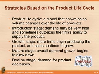 Copyright © Houghton Mifflin Company. All rights reserved. 8 - 18
Strategies Based on the Product Life Cycle
• Product life cycle: a model that shows sales
volume changes over the life of products.
• Introduction stage: demand may be very high
and sometimes outpaces the firm’s ability to
supply the product.
• Growth stage: more firms begin producing the
product, and sales continue to grow.
• Mature stage: overall demand growth begins
to slow down.
• Decline stage: demand for product
decreases.
 