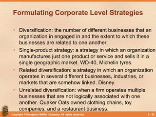 Copyright © Houghton Mifflin Company. All rights reserved. 8 - 20
Formulating Corporate Level Strategies
• Diversification: the number of different businesses that an
organization in engaged in and the extent to which these
businesses are related to one another.
• Single-product strategy: a strategy in which an organization
manufactures just one product or service and sells it in a
single geographic market. WD-40, Michelin tyres.
• Related diversification: a strategy in which an organization
operates in several different businesses, industries, or
markets that are somehow linked. Disney.
• Unrelated diversification: when a firm operates multiple
businesses that are not logically associated with one
another. Quaker Oats owned clothing chains, toy
companies, and a restaurant business.
 