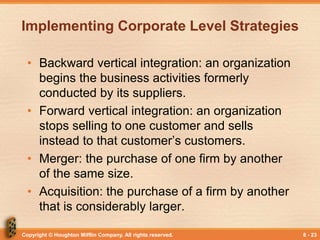 Copyright © Houghton Mifflin Company. All rights reserved. 8 - 23
Implementing Corporate Level Strategies
• Backward vertical integration: an organization
begins the business activities formerly
conducted by its suppliers.
• Forward vertical integration: an organization
stops selling to one customer and sells
instead to that customer’s customers.
• Merger: the purchase of one firm by another
of the same size.
• Acquisition: the purchase of a firm by another
that is considerably larger.
 