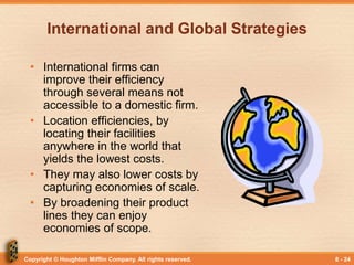 Copyright © Houghton Mifflin Company. All rights reserved. 8 - 24
International and Global Strategies
• International firms can
improve their efficiency
through several means not
accessible to a domestic firm.
• Location efficiencies, by
locating their facilities
anywhere in the world that
yields the lowest costs.
• They may also lower costs by
capturing economies of scale.
• By broadening their product
lines they can enjoy
economies of scope.
 