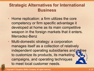 Copyright © Houghton Mifflin Company. All rights reserved. 8 - 27
Strategic Alternatives for International
Business
• Home replication: a firm utilizes the core
competency or firm specific advantage it
developed at home as its main competitive
weapon in the foreign markets that it enters.
Mercedez-Benz
• Multi-domestic strategy: a corporation
manages itself as a collection of relatively
independent operating subsidiaries and is free
to customize its products, its marketing
campaigns, and operating techniques
to meet local customer needs.
 