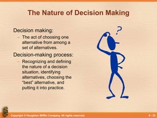 Copyright © Houghton Mifflin Company. All rights reserved. 9 - 32
The Nature of Decision Making
Decision making:
– The act of choosing one
alternative from among a
set of alternatives.
Decision-making process:
– Recognizing and defining
the nature of a decision
situation, identifying
alternatives, choosing the
“best” alternative, and
putting it into practice.
 