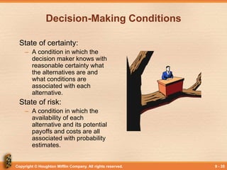 Copyright © Houghton Mifflin Company. All rights reserved. 9 - 35
Decision-Making Conditions
State of certainty:
– A condition in which the
decision maker knows with
reasonable certainty what
the alternatives are and
what conditions are
associated with each
alternative.
State of risk:
– A condition in which the
availability of each
alternative and its potential
payoffs and costs are all
associated with probability
estimates.
 