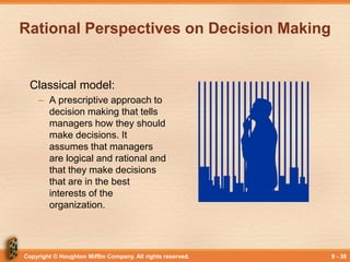 Copyright © Houghton Mifflin Company. All rights reserved. 9 - 38
Rational Perspectives on Decision Making
Classical model:
– A prescriptive approach to
decision making that tells
managers how they should
make decisions. It
assumes that managers
are logical and rational and
that they make decisions
that are in the best
interests of the
organization.
 