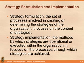 Copyright © Houghton Mifflin Company. All rights reserved. 8 - 6
Strategy Formulation and Implementation
• Strategy formulation: the set of
processes involved in creating or
determining the strategies of the
organization; it focuses on the content
of strategies.
• Strategy implementation: the methods
by which strategies are operational or
executed within the organization; it
focuses on the processes through which
strategies are achieved.
 