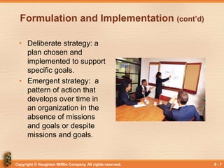 Copyright © Houghton Mifflin Company. All rights reserved. 8 - 7
Formulation and Implementation (cont’d)
• Deliberate strategy: a
plan chosen and
implemented to support
specific goals.
• Emergent strategy: a
pattern of action that
develops over time in
an organization in the
absence of missions
and goals or despite
missions and goals.
 