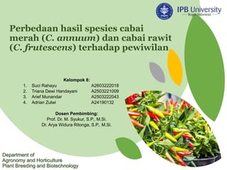 Perbedaan hasil spesies cabai
merah (C. annuum) dan cabai rawit
(C. frutescens) terhadap pewiwilan
Kelompok 8:
1. Suci Rahayu A2603222018
2. Triana Dewi Handayani A2503221009
3. Arief Munandar A2503222043
4. Adrian Zulwi A24190132
Dosen Pembimbing:
Prof. Dr. M. Syukur, S.P., M.Si.
Dr. Arya Widura Ritonga, S.P., M.Si.
Department of
Agronomy and Horticulture
Plant Breeding and Biotechnology
 